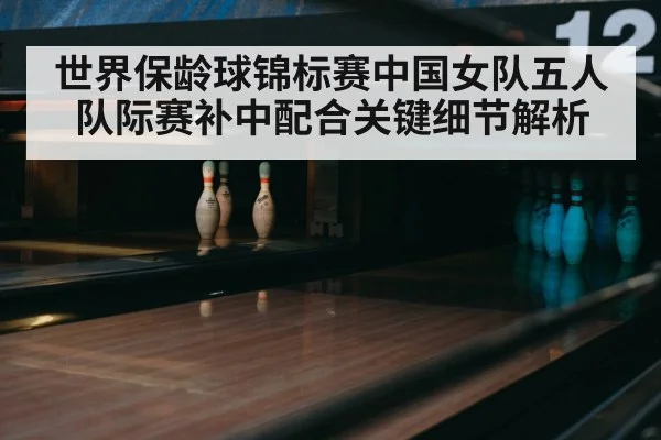世界保龄球锦标赛中国女队五人队际赛补中配合关键细节解析