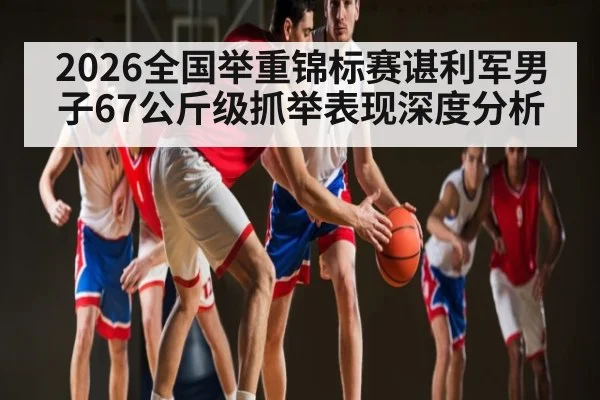 2026全国举重锦标赛谌利军男子67公斤级抓举表现深度分析