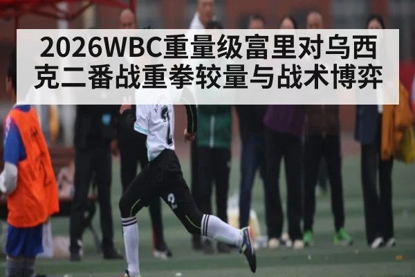 2026WBC重量级富里对乌西克二番战重拳较量与战术博弈