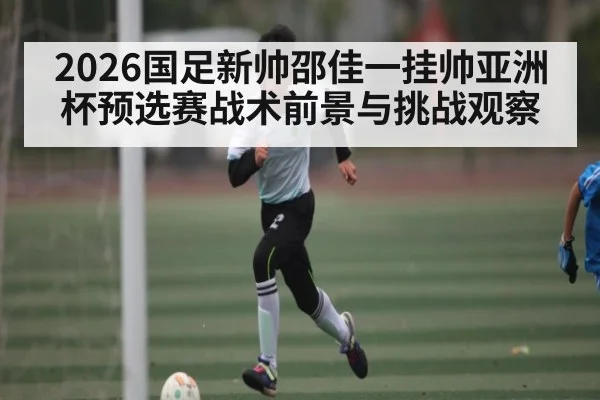 2026国足新帅邵佳一挂帅亚洲杯预选赛战术前景与挑战观察