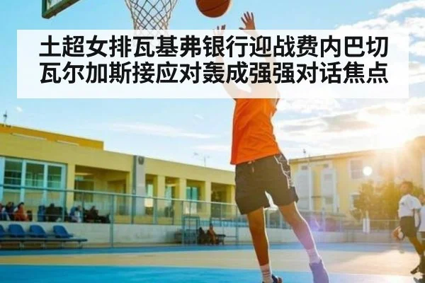 土超女排瓦基弗银行迎战费内巴切瓦尔加斯接应对轰成强强对话焦点
